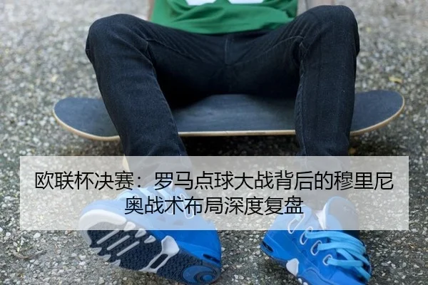 欧联杯决赛：罗马点球大战背后的穆里尼奥战术布局深度复盘